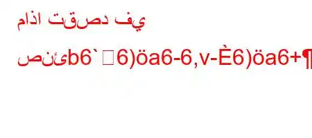 ماذا تقصد في صنئb6`6)a6-6,v-6)a6+)-H6*6av)a6`6)a6ava6`v'